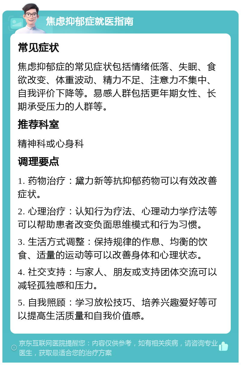 焦虑抑郁症就医指南 常见症状 焦虑抑郁症的常见症状包括情绪低落、失眠、食欲改变、体重波动、精力不足、注意力不集中、自我评价下降等。易感人群包括更年期女性、长期承受压力的人群等。 推荐科室 精神科或心身科 调理要点 1. 药物治疗：黛力新等抗抑郁药物可以有效改善症状。 2. 心理治疗：认知行为疗法、心理动力学疗法等可以帮助患者改变负面思维模式和行为习惯。 3. 生活方式调整：保持规律的作息、均衡的饮食、适量的运动等可以改善身体和心理状态。 4. 社交支持：与家人、朋友或支持团体交流可以减轻孤独感和压力。 5. 自我照顾：学习放松技巧、培养兴趣爱好等可以提高生活质量和自我价值感。