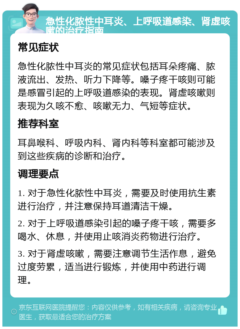 急性化脓性中耳炎、上呼吸道感染、肾虚咳嗽的治疗指南 常见症状 急性化脓性中耳炎的常见症状包括耳朵疼痛、脓液流出、发热、听力下降等。嗓子疼干咳则可能是感冒引起的上呼吸道感染的表现。肾虚咳嗽则表现为久咳不愈、咳嗽无力、气短等症状。 推荐科室 耳鼻喉科、呼吸内科、肾内科等科室都可能涉及到这些疾病的诊断和治疗。 调理要点 1. 对于急性化脓性中耳炎，需要及时使用抗生素进行治疗，并注意保持耳道清洁干燥。 2. 对于上呼吸道感染引起的嗓子疼干咳，需要多喝水、休息，并使用止咳消炎药物进行治疗。 3. 对于肾虚咳嗽，需要注意调节生活作息，避免过度劳累，适当进行锻炼，并使用中药进行调理。