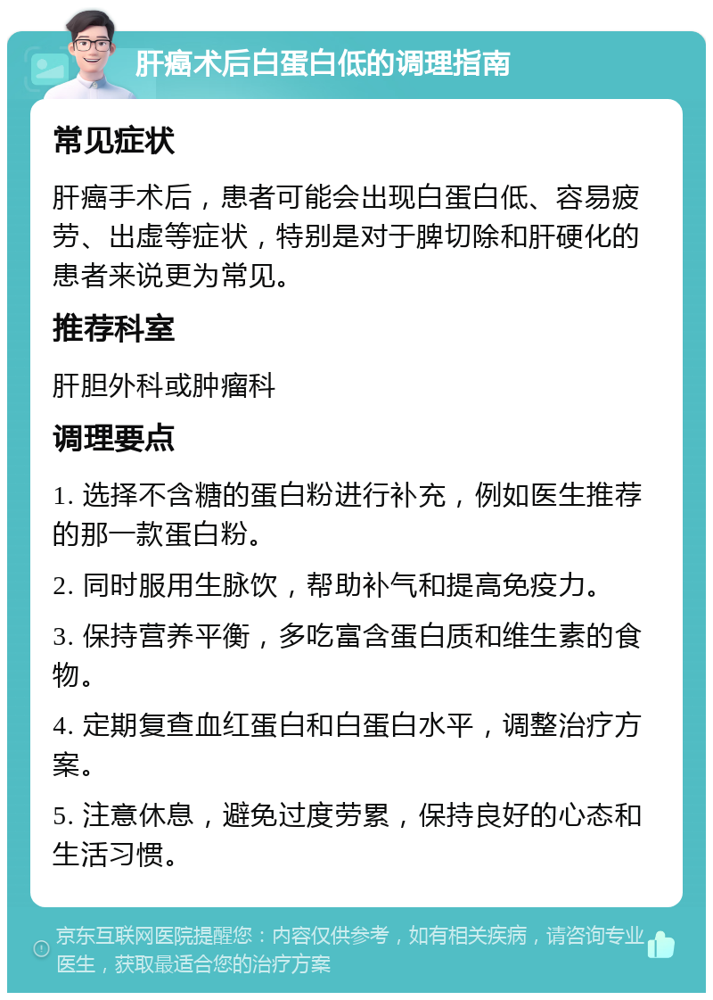 肝癌术后白蛋白低的调理指南 常见症状 肝癌手术后，患者可能会出现白蛋白低、容易疲劳、出虚等症状，特别是对于脾切除和肝硬化的患者来说更为常见。 推荐科室 肝胆外科或肿瘤科 调理要点 1. 选择不含糖的蛋白粉进行补充，例如医生推荐的那一款蛋白粉。 2. 同时服用生脉饮，帮助补气和提高免疫力。 3. 保持营养平衡，多吃富含蛋白质和维生素的食物。 4. 定期复查血红蛋白和白蛋白水平，调整治疗方案。 5. 注意休息，避免过度劳累，保持良好的心态和生活习惯。