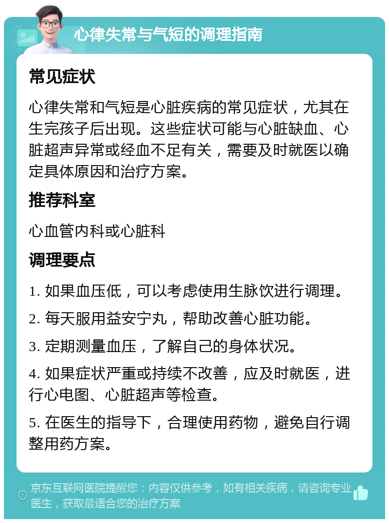 心律失常与气短的调理指南 常见症状 心律失常和气短是心脏疾病的常见症状，尤其在生完孩子后出现。这些症状可能与心脏缺血、心脏超声异常或经血不足有关，需要及时就医以确定具体原因和治疗方案。 推荐科室 心血管内科或心脏科 调理要点 1. 如果血压低，可以考虑使用生脉饮进行调理。 2. 每天服用益安宁丸，帮助改善心脏功能。 3. 定期测量血压，了解自己的身体状况。 4. 如果症状严重或持续不改善，应及时就医，进行心电图、心脏超声等检查。 5. 在医生的指导下，合理使用药物，避免自行调整用药方案。