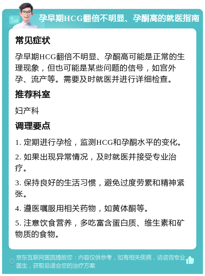 孕早期HCG翻倍不明显、孕酮高的就医指南 常见症状 孕早期HCG翻倍不明显、孕酮高可能是正常的生理现象，但也可能是某些问题的信号，如宫外孕、流产等。需要及时就医并进行详细检查。 推荐科室 妇产科 调理要点 1. 定期进行孕检，监测HCG和孕酮水平的变化。 2. 如果出现异常情况，及时就医并接受专业治疗。 3. 保持良好的生活习惯，避免过度劳累和精神紧张。 4. 遵医嘱服用相关药物，如黄体酮等。 5. 注意饮食营养，多吃富含蛋白质、维生素和矿物质的食物。