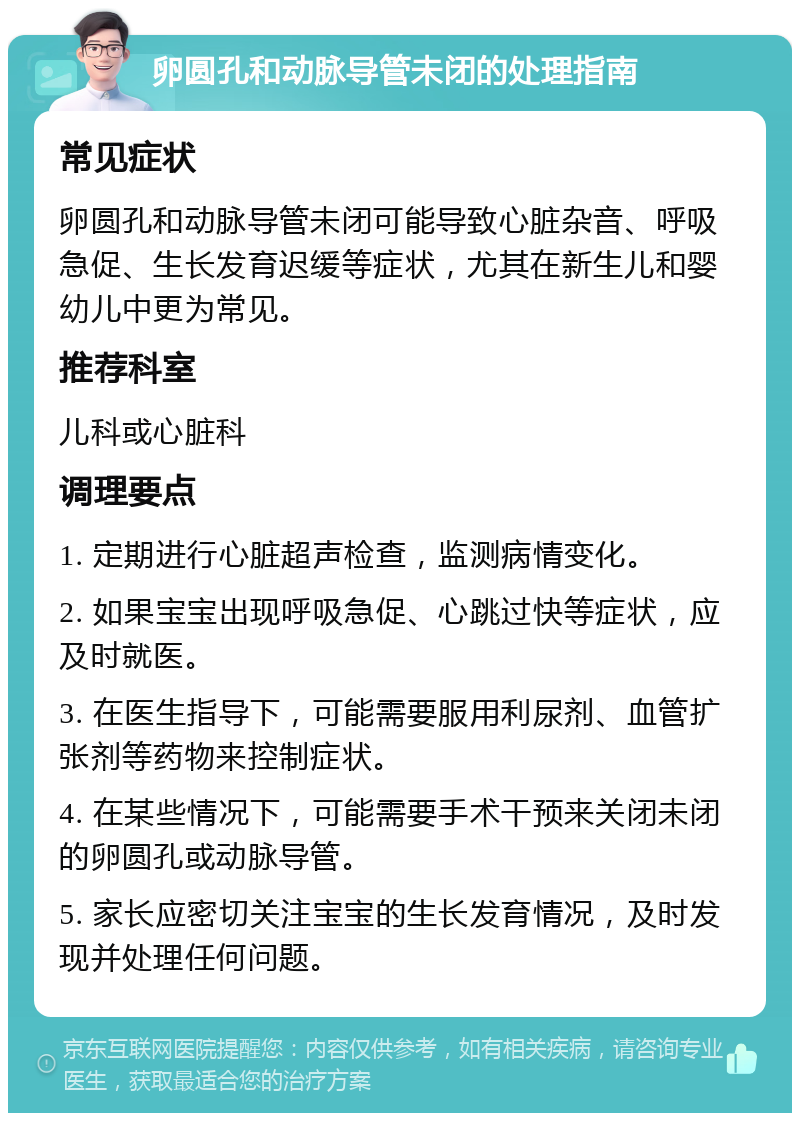 卵圆孔和动脉导管未闭的处理指南 常见症状 卵圆孔和动脉导管未闭可能导致心脏杂音、呼吸急促、生长发育迟缓等症状，尤其在新生儿和婴幼儿中更为常见。 推荐科室 儿科或心脏科 调理要点 1. 定期进行心脏超声检查，监测病情变化。 2. 如果宝宝出现呼吸急促、心跳过快等症状，应及时就医。 3. 在医生指导下，可能需要服用利尿剂、血管扩张剂等药物来控制症状。 4. 在某些情况下，可能需要手术干预来关闭未闭的卵圆孔或动脉导管。 5. 家长应密切关注宝宝的生长发育情况，及时发现并处理任何问题。