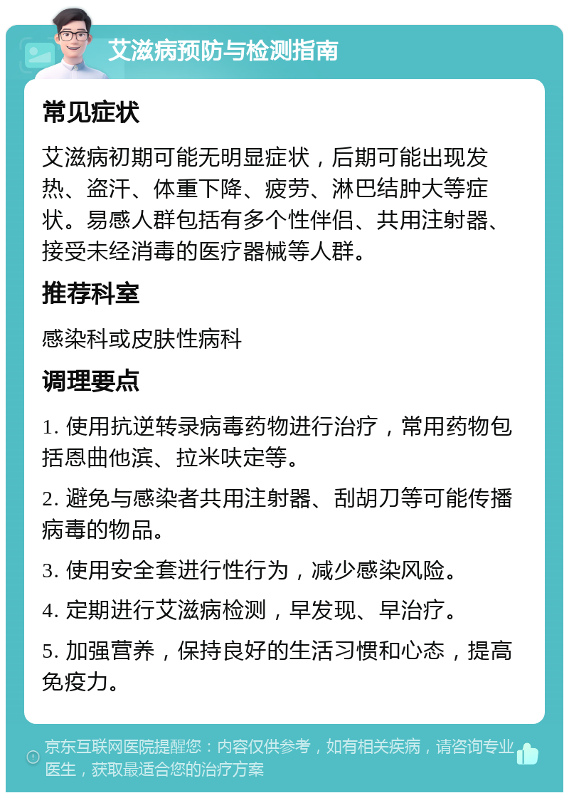 艾滋病预防与检测指南 常见症状 艾滋病初期可能无明显症状，后期可能出现发热、盗汗、体重下降、疲劳、淋巴结肿大等症状。易感人群包括有多个性伴侣、共用注射器、接受未经消毒的医疗器械等人群。 推荐科室 感染科或皮肤性病科 调理要点 1. 使用抗逆转录病毒药物进行治疗，常用药物包括恩曲他滨、拉米呋定等。 2. 避免与感染者共用注射器、刮胡刀等可能传播病毒的物品。 3. 使用安全套进行性行为，减少感染风险。 4. 定期进行艾滋病检测，早发现、早治疗。 5. 加强营养，保持良好的生活习惯和心态，提高免疫力。