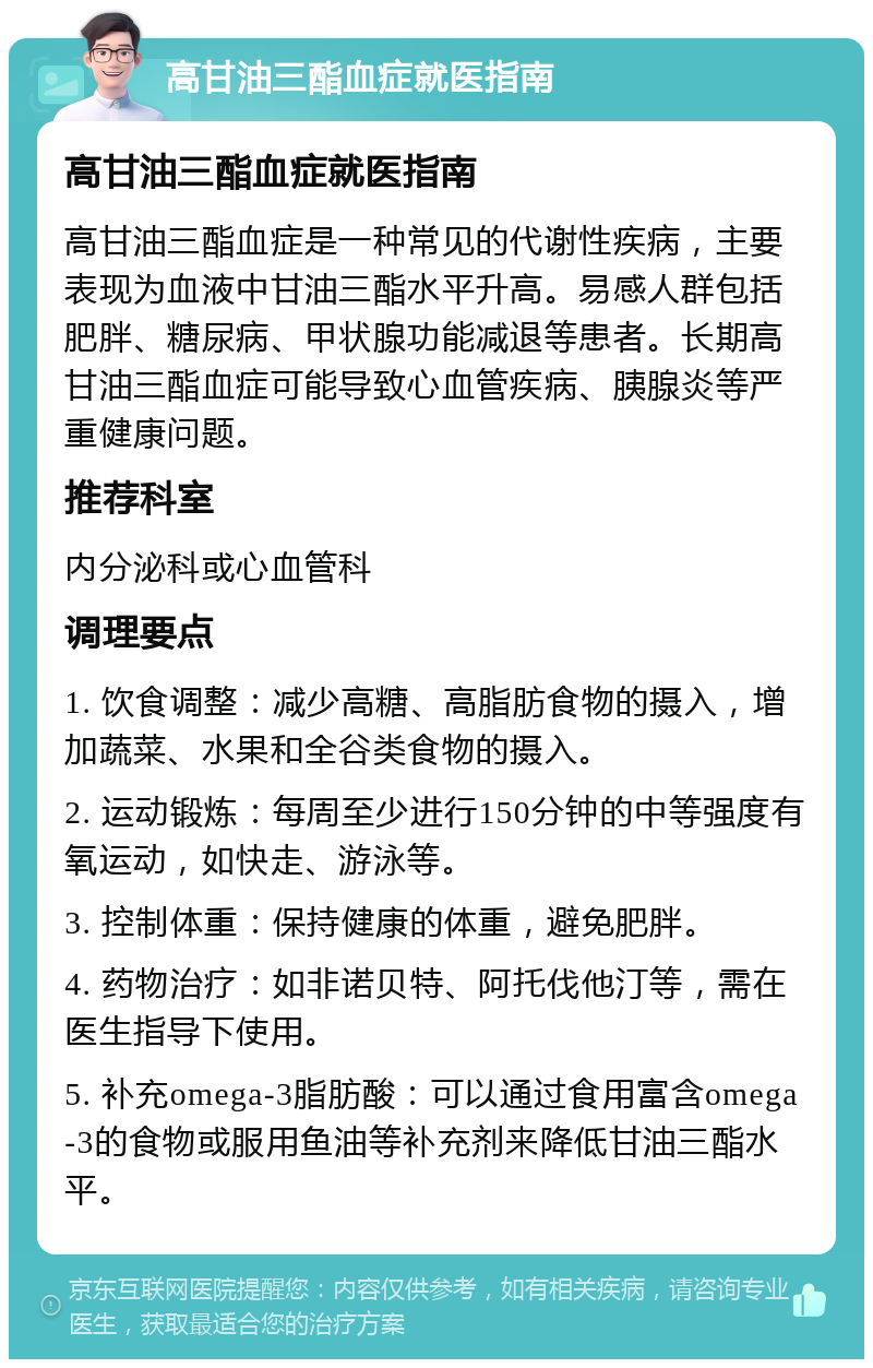 高甘油三酯血症就医指南 高甘油三酯血症就医指南 高甘油三酯血症是一种常见的代谢性疾病，主要表现为血液中甘油三酯水平升高。易感人群包括肥胖、糖尿病、甲状腺功能减退等患者。长期高甘油三酯血症可能导致心血管疾病、胰腺炎等严重健康问题。 推荐科室 内分泌科或心血管科 调理要点 1. 饮食调整：减少高糖、高脂肪食物的摄入，增加蔬菜、水果和全谷类食物的摄入。 2. 运动锻炼：每周至少进行150分钟的中等强度有氧运动，如快走、游泳等。 3. 控制体重：保持健康的体重，避免肥胖。 4. 药物治疗：如非诺贝特、阿托伐他汀等，需在医生指导下使用。 5. 补充omega-3脂肪酸：可以通过食用富含omega-3的食物或服用鱼油等补充剂来降低甘油三酯水平。