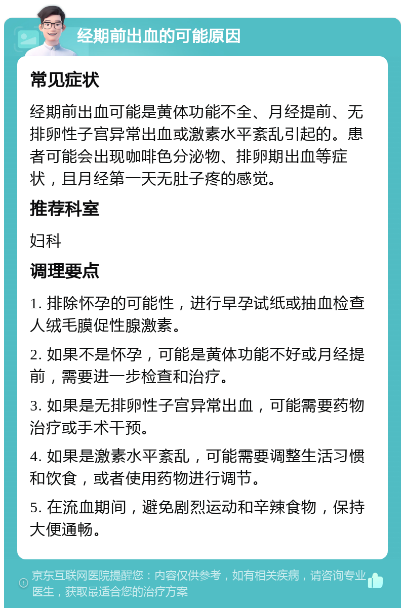 经期前出血的可能原因 常见症状 经期前出血可能是黄体功能不全、月经提前、无排卵性子宫异常出血或激素水平紊乱引起的。患者可能会出现咖啡色分泌物、排卵期出血等症状，且月经第一天无肚子疼的感觉。 推荐科室 妇科 调理要点 1. 排除怀孕的可能性，进行早孕试纸或抽血检查人绒毛膜促性腺激素。 2. 如果不是怀孕，可能是黄体功能不好或月经提前，需要进一步检查和治疗。 3. 如果是无排卵性子宫异常出血，可能需要药物治疗或手术干预。 4. 如果是激素水平紊乱，可能需要调整生活习惯和饮食，或者使用药物进行调节。 5. 在流血期间，避免剧烈运动和辛辣食物，保持大便通畅。