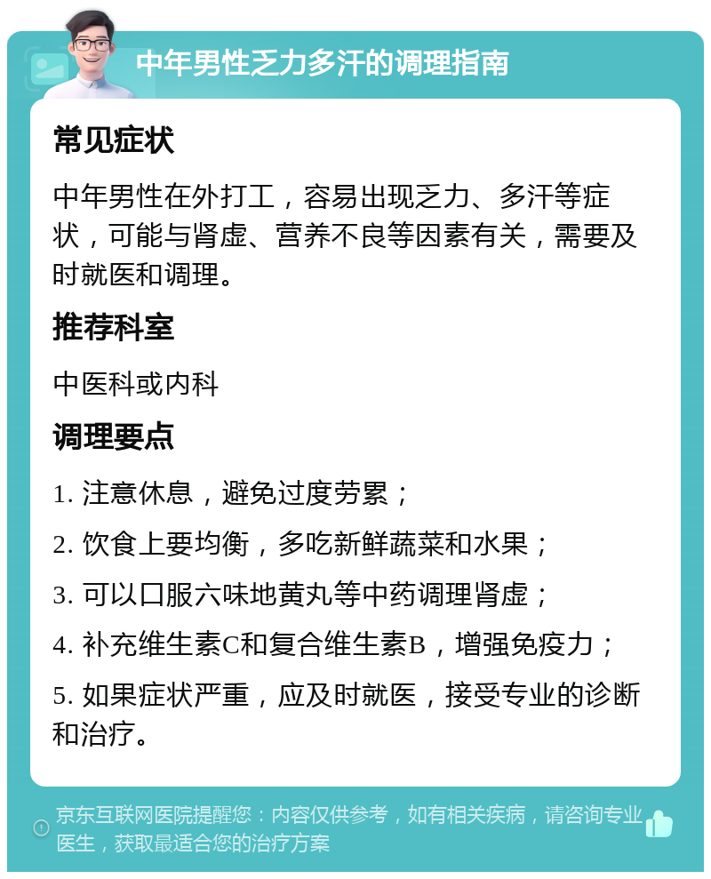 中年男性乏力多汗的调理指南 常见症状 中年男性在外打工，容易出现乏力、多汗等症状，可能与肾虚、营养不良等因素有关，需要及时就医和调理。 推荐科室 中医科或内科 调理要点 1. 注意休息，避免过度劳累； 2. 饮食上要均衡，多吃新鲜蔬菜和水果； 3. 可以口服六味地黄丸等中药调理肾虚； 4. 补充维生素C和复合维生素B，增强免疫力； 5. 如果症状严重，应及时就医，接受专业的诊断和治疗。