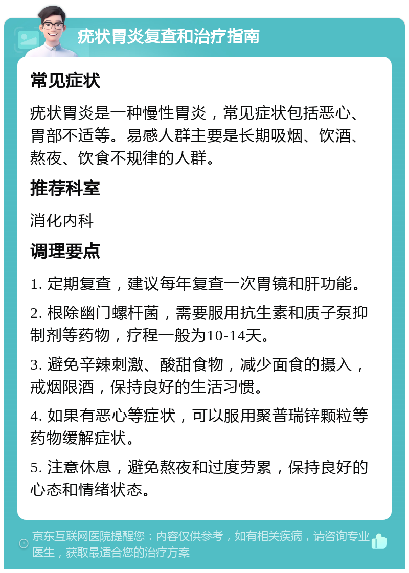 疣状胃炎复查和治疗指南 常见症状 疣状胃炎是一种慢性胃炎，常见症状包括恶心、胃部不适等。易感人群主要是长期吸烟、饮酒、熬夜、饮食不规律的人群。 推荐科室 消化内科 调理要点 1. 定期复查，建议每年复查一次胃镜和肝功能。 2. 根除幽门螺杆菌，需要服用抗生素和质子泵抑制剂等药物，疗程一般为10-14天。 3. 避免辛辣刺激、酸甜食物，减少面食的摄入，戒烟限酒，保持良好的生活习惯。 4. 如果有恶心等症状，可以服用聚普瑞锌颗粒等药物缓解症状。 5. 注意休息，避免熬夜和过度劳累，保持良好的心态和情绪状态。