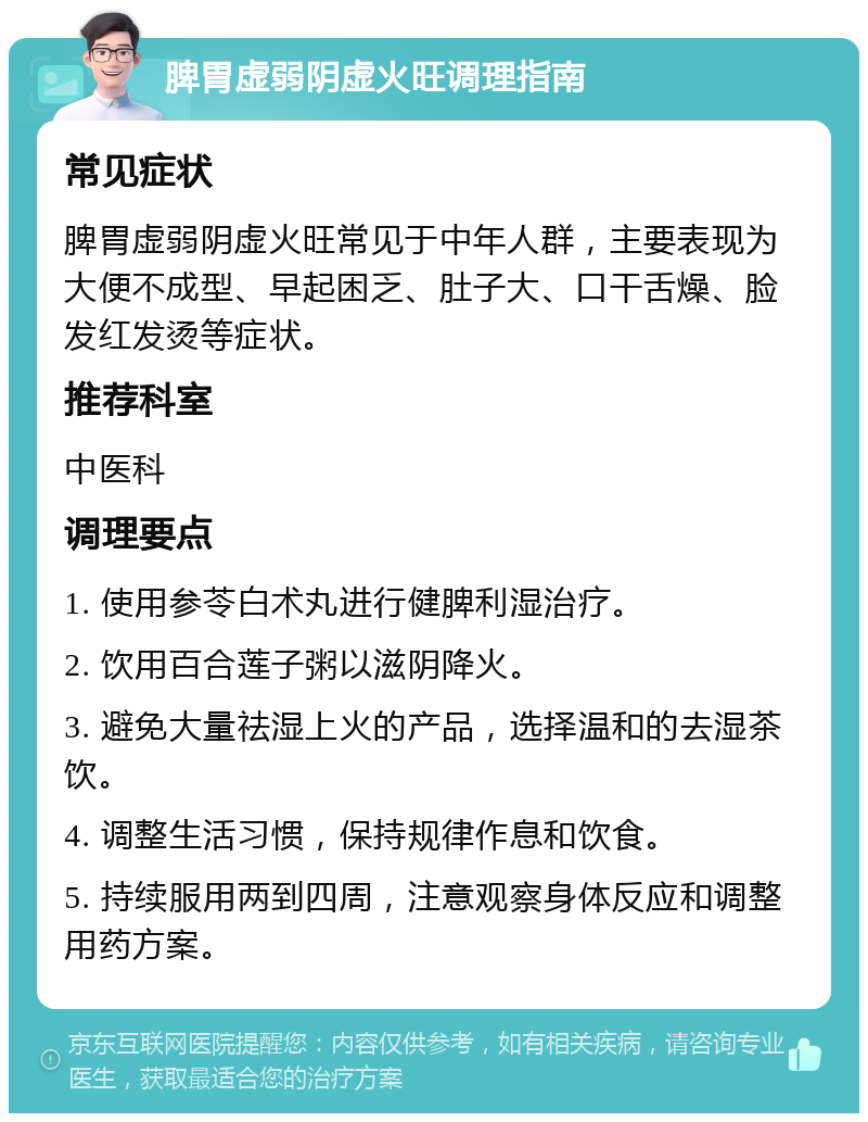 脾胃虚弱阴虚火旺调理指南 常见症状 脾胃虚弱阴虚火旺常见于中年人群，主要表现为大便不成型、早起困乏、肚子大、口干舌燥、脸发红发烫等症状。 推荐科室 中医科 调理要点 1. 使用参苓白术丸进行健脾利湿治疗。 2. 饮用百合莲子粥以滋阴降火。 3. 避免大量祛湿上火的产品，选择温和的去湿茶饮。 4. 调整生活习惯，保持规律作息和饮食。 5. 持续服用两到四周，注意观察身体反应和调整用药方案。