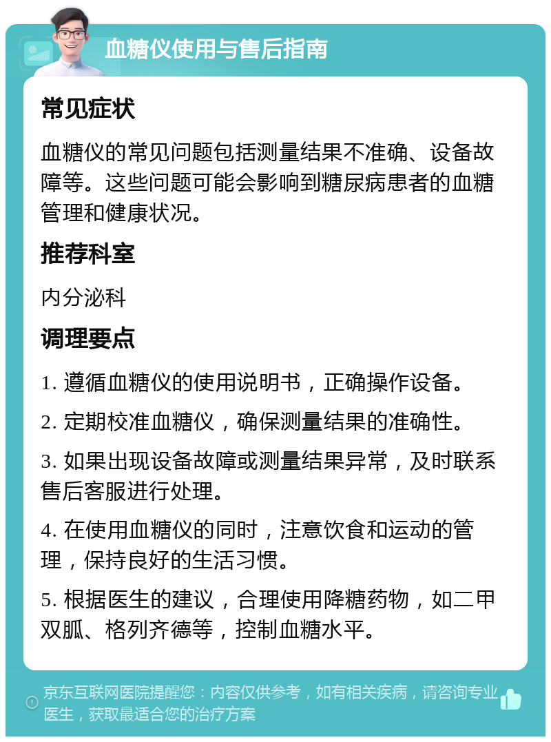 血糖仪使用与售后指南 常见症状 血糖仪的常见问题包括测量结果不准确、设备故障等。这些问题可能会影响到糖尿病患者的血糖管理和健康状况。 推荐科室 内分泌科 调理要点 1. 遵循血糖仪的使用说明书，正确操作设备。 2. 定期校准血糖仪，确保测量结果的准确性。 3. 如果出现设备故障或测量结果异常，及时联系售后客服进行处理。 4. 在使用血糖仪的同时，注意饮食和运动的管理，保持良好的生活习惯。 5. 根据医生的建议，合理使用降糖药物，如二甲双胍、格列齐德等，控制血糖水平。