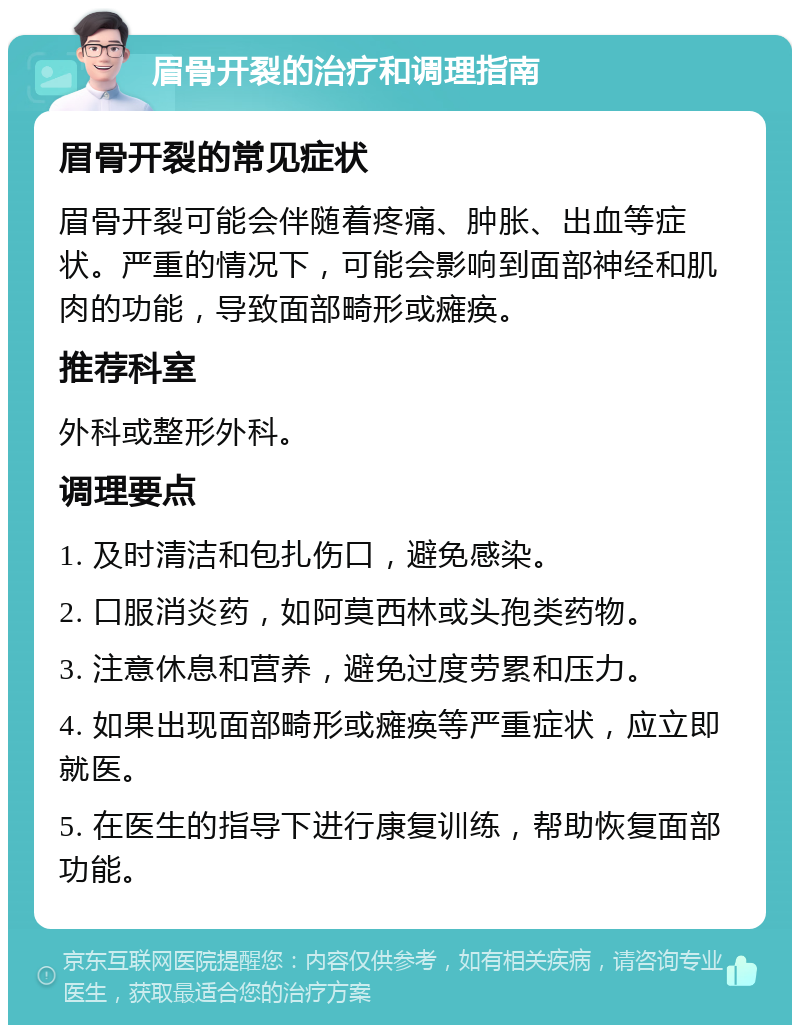 眉骨开裂的治疗和调理指南 眉骨开裂的常见症状 眉骨开裂可能会伴随着疼痛、肿胀、出血等症状。严重的情况下，可能会影响到面部神经和肌肉的功能，导致面部畸形或瘫痪。 推荐科室 外科或整形外科。 调理要点 1. 及时清洁和包扎伤口，避免感染。 2. 口服消炎药，如阿莫西林或头孢类药物。 3. 注意休息和营养，避免过度劳累和压力。 4. 如果出现面部畸形或瘫痪等严重症状，应立即就医。 5. 在医生的指导下进行康复训练，帮助恢复面部功能。