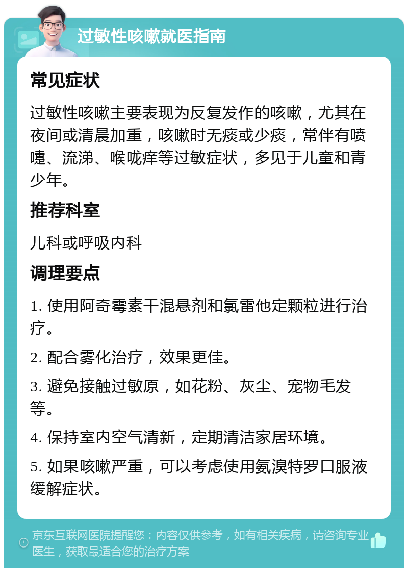 过敏性咳嗽就医指南 常见症状 过敏性咳嗽主要表现为反复发作的咳嗽，尤其在夜间或清晨加重，咳嗽时无痰或少痰，常伴有喷嚏、流涕、喉咙痒等过敏症状，多见于儿童和青少年。 推荐科室 儿科或呼吸内科 调理要点 1. 使用阿奇霉素干混悬剂和氯雷他定颗粒进行治疗。 2. 配合雾化治疗，效果更佳。 3. 避免接触过敏原，如花粉、灰尘、宠物毛发等。 4. 保持室内空气清新，定期清洁家居环境。 5. 如果咳嗽严重，可以考虑使用氨溴特罗口服液缓解症状。