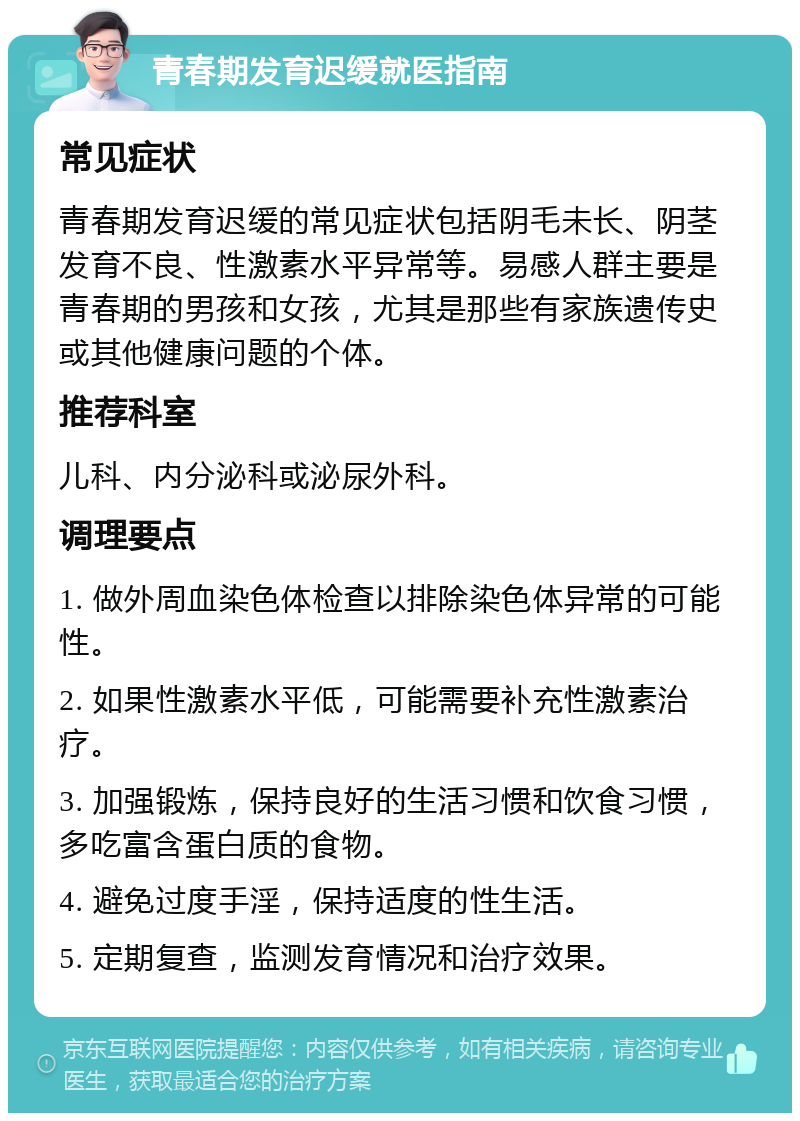 青春期发育迟缓就医指南 常见症状 青春期发育迟缓的常见症状包括阴毛未长、阴茎发育不良、性激素水平异常等。易感人群主要是青春期的男孩和女孩，尤其是那些有家族遗传史或其他健康问题的个体。 推荐科室 儿科、内分泌科或泌尿外科。 调理要点 1. 做外周血染色体检查以排除染色体异常的可能性。 2. 如果性激素水平低，可能需要补充性激素治疗。 3. 加强锻炼，保持良好的生活习惯和饮食习惯，多吃富含蛋白质的食物。 4. 避免过度手淫，保持适度的性生活。 5. 定期复查，监测发育情况和治疗效果。