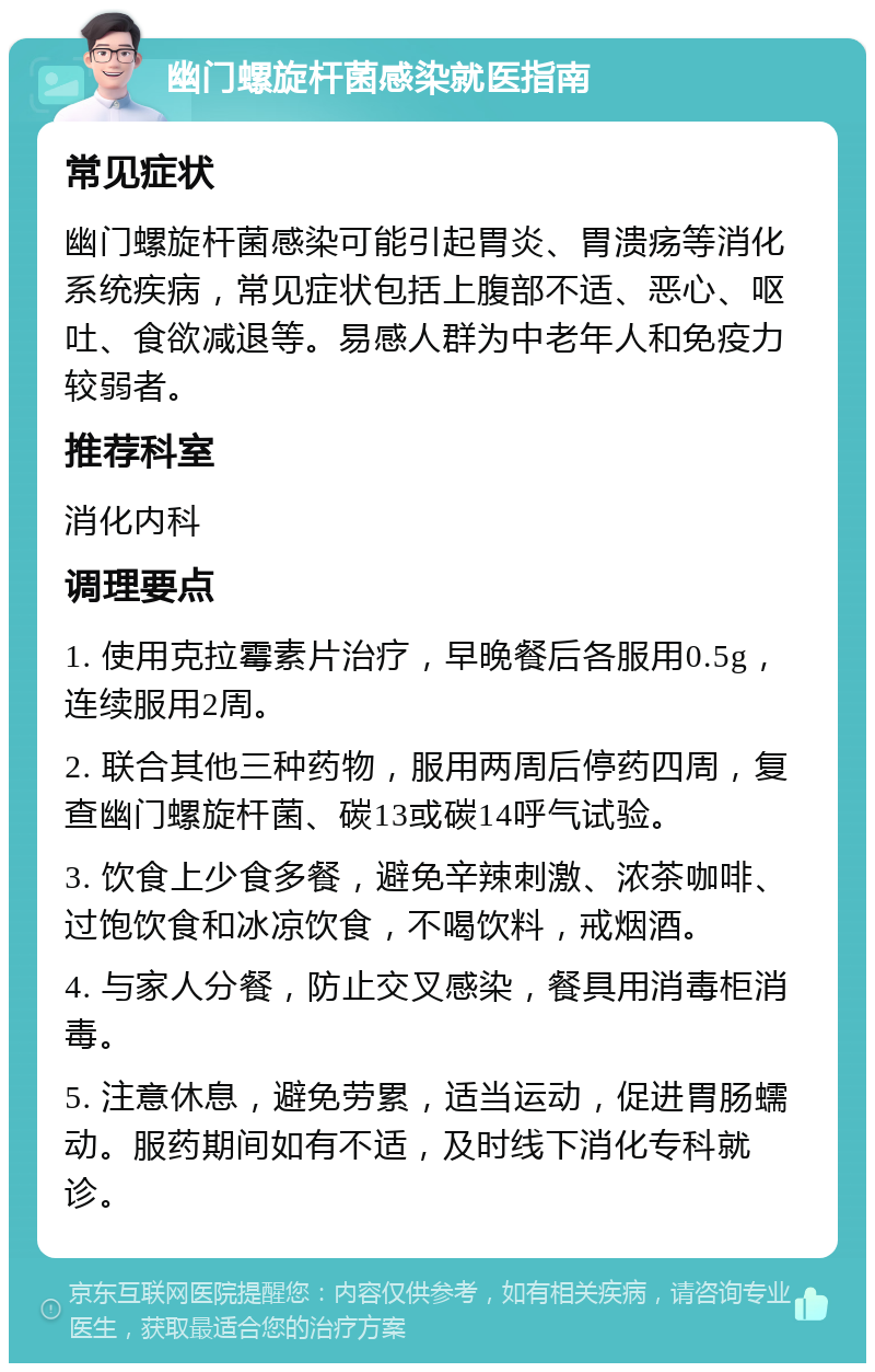 幽门螺旋杆菌感染就医指南 常见症状 幽门螺旋杆菌感染可能引起胃炎、胃溃疡等消化系统疾病，常见症状包括上腹部不适、恶心、呕吐、食欲减退等。易感人群为中老年人和免疫力较弱者。 推荐科室 消化内科 调理要点 1. 使用克拉霉素片治疗，早晚餐后各服用0.5g，连续服用2周。 2. 联合其他三种药物，服用两周后停药四周，复查幽门螺旋杆菌、碳13或碳14呼气试验。 3. 饮食上少食多餐，避免辛辣刺激、浓茶咖啡、过饱饮食和冰凉饮食，不喝饮料，戒烟酒。 4. 与家人分餐，防止交叉感染，餐具用消毒柜消毒。 5. 注意休息，避免劳累，适当运动，促进胃肠蠕动。服药期间如有不适，及时线下消化专科就诊。