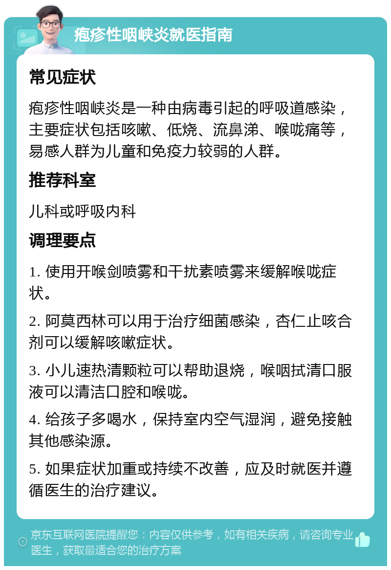 疱疹性咽峡炎就医指南 常见症状 疱疹性咽峡炎是一种由病毒引起的呼吸道感染，主要症状包括咳嗽、低烧、流鼻涕、喉咙痛等，易感人群为儿童和免疫力较弱的人群。 推荐科室 儿科或呼吸内科 调理要点 1. 使用开喉剑喷雾和干扰素喷雾来缓解喉咙症状。 2. 阿莫西林可以用于治疗细菌感染，杏仁止咳合剂可以缓解咳嗽症状。 3. 小儿速热清颗粒可以帮助退烧，喉咽拭清口服液可以清洁口腔和喉咙。 4. 给孩子多喝水，保持室内空气湿润，避免接触其他感染源。 5. 如果症状加重或持续不改善，应及时就医并遵循医生的治疗建议。