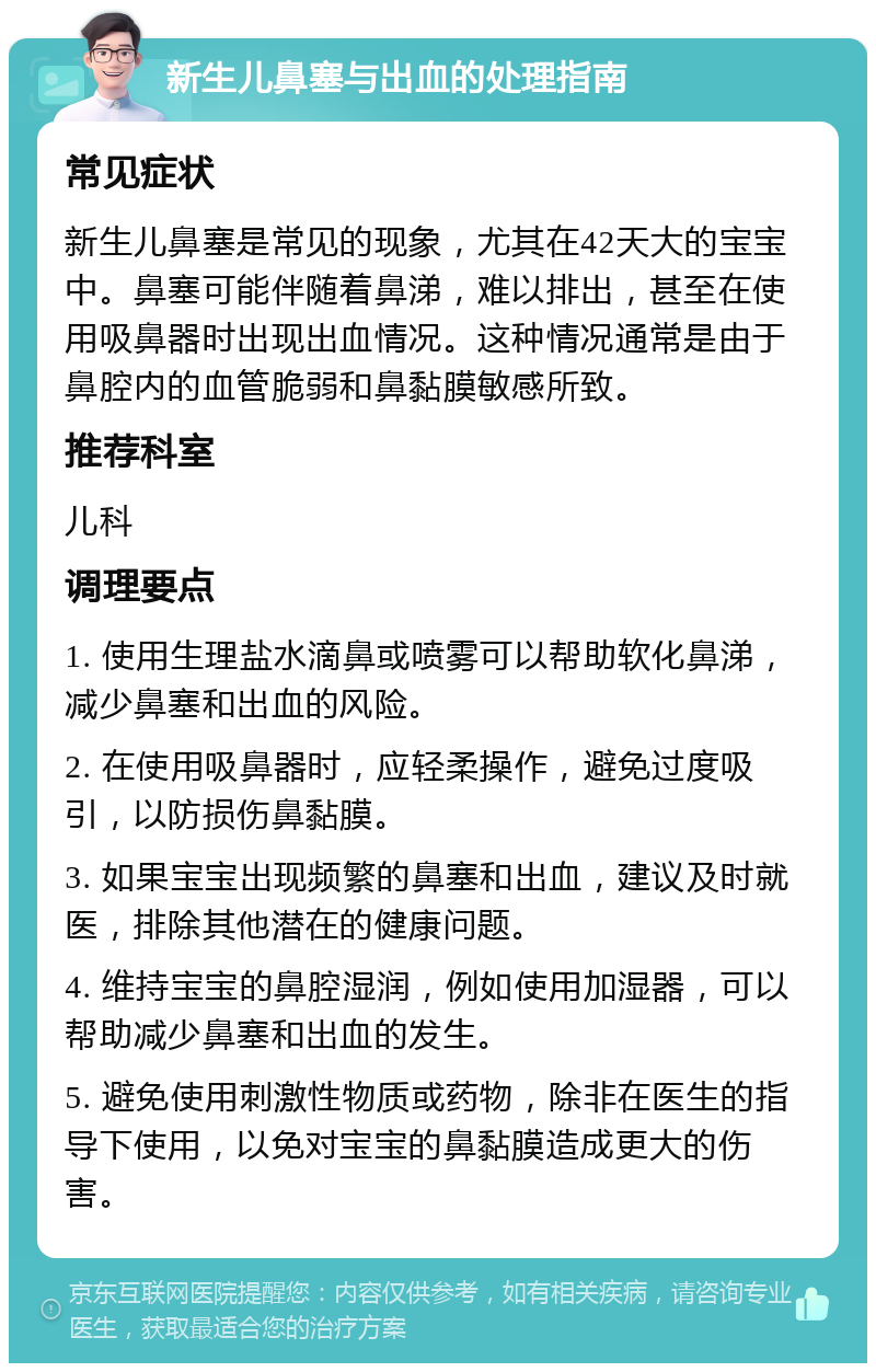 新生儿鼻塞与出血的处理指南 常见症状 新生儿鼻塞是常见的现象，尤其在42天大的宝宝中。鼻塞可能伴随着鼻涕，难以排出，甚至在使用吸鼻器时出现出血情况。这种情况通常是由于鼻腔内的血管脆弱和鼻黏膜敏感所致。 推荐科室 儿科 调理要点 1. 使用生理盐水滴鼻或喷雾可以帮助软化鼻涕，减少鼻塞和出血的风险。 2. 在使用吸鼻器时，应轻柔操作，避免过度吸引，以防损伤鼻黏膜。 3. 如果宝宝出现频繁的鼻塞和出血，建议及时就医，排除其他潜在的健康问题。 4. 维持宝宝的鼻腔湿润，例如使用加湿器，可以帮助减少鼻塞和出血的发生。 5. 避免使用刺激性物质或药物，除非在医生的指导下使用，以免对宝宝的鼻黏膜造成更大的伤害。