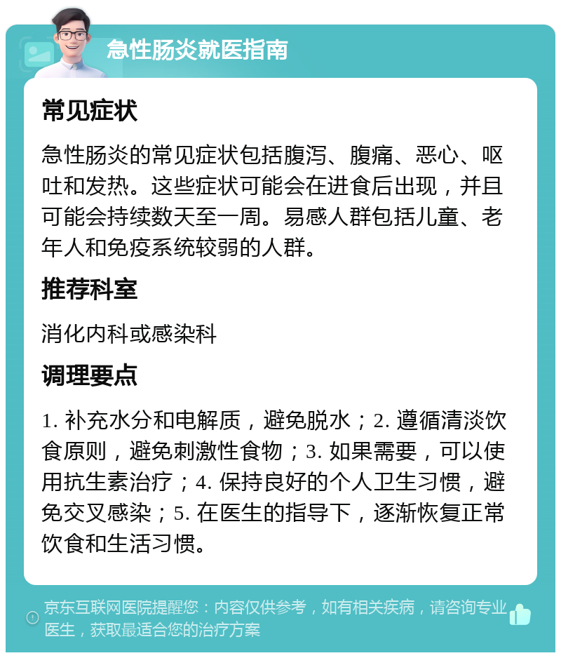 急性肠炎就医指南 常见症状 急性肠炎的常见症状包括腹泻、腹痛、恶心、呕吐和发热。这些症状可能会在进食后出现，并且可能会持续数天至一周。易感人群包括儿童、老年人和免疫系统较弱的人群。 推荐科室 消化内科或感染科 调理要点 1. 补充水分和电解质，避免脱水；2. 遵循清淡饮食原则，避免刺激性食物；3. 如果需要，可以使用抗生素治疗；4. 保持良好的个人卫生习惯，避免交叉感染；5. 在医生的指导下，逐渐恢复正常饮食和生活习惯。