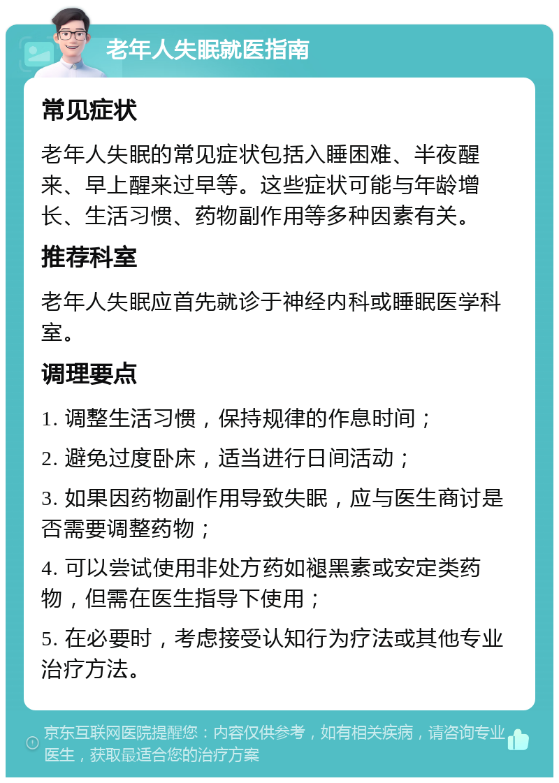 老年人失眠就医指南 常见症状 老年人失眠的常见症状包括入睡困难、半夜醒来、早上醒来过早等。这些症状可能与年龄增长、生活习惯、药物副作用等多种因素有关。 推荐科室 老年人失眠应首先就诊于神经内科或睡眠医学科室。 调理要点 1. 调整生活习惯，保持规律的作息时间； 2. 避免过度卧床，适当进行日间活动； 3. 如果因药物副作用导致失眠，应与医生商讨是否需要调整药物； 4. 可以尝试使用非处方药如褪黑素或安定类药物，但需在医生指导下使用； 5. 在必要时，考虑接受认知行为疗法或其他专业治疗方法。