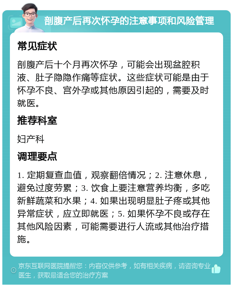 剖腹产后再次怀孕的注意事项和风险管理 常见症状 剖腹产后十个月再次怀孕，可能会出现盆腔积液、肚子隐隐作痛等症状。这些症状可能是由于怀孕不良、宫外孕或其他原因引起的，需要及时就医。 推荐科室 妇产科 调理要点 1. 定期复查血值，观察翻倍情况；2. 注意休息，避免过度劳累；3. 饮食上要注意营养均衡，多吃新鲜蔬菜和水果；4. 如果出现明显肚子疼或其他异常症状，应立即就医；5. 如果怀孕不良或存在其他风险因素，可能需要进行人流或其他治疗措施。