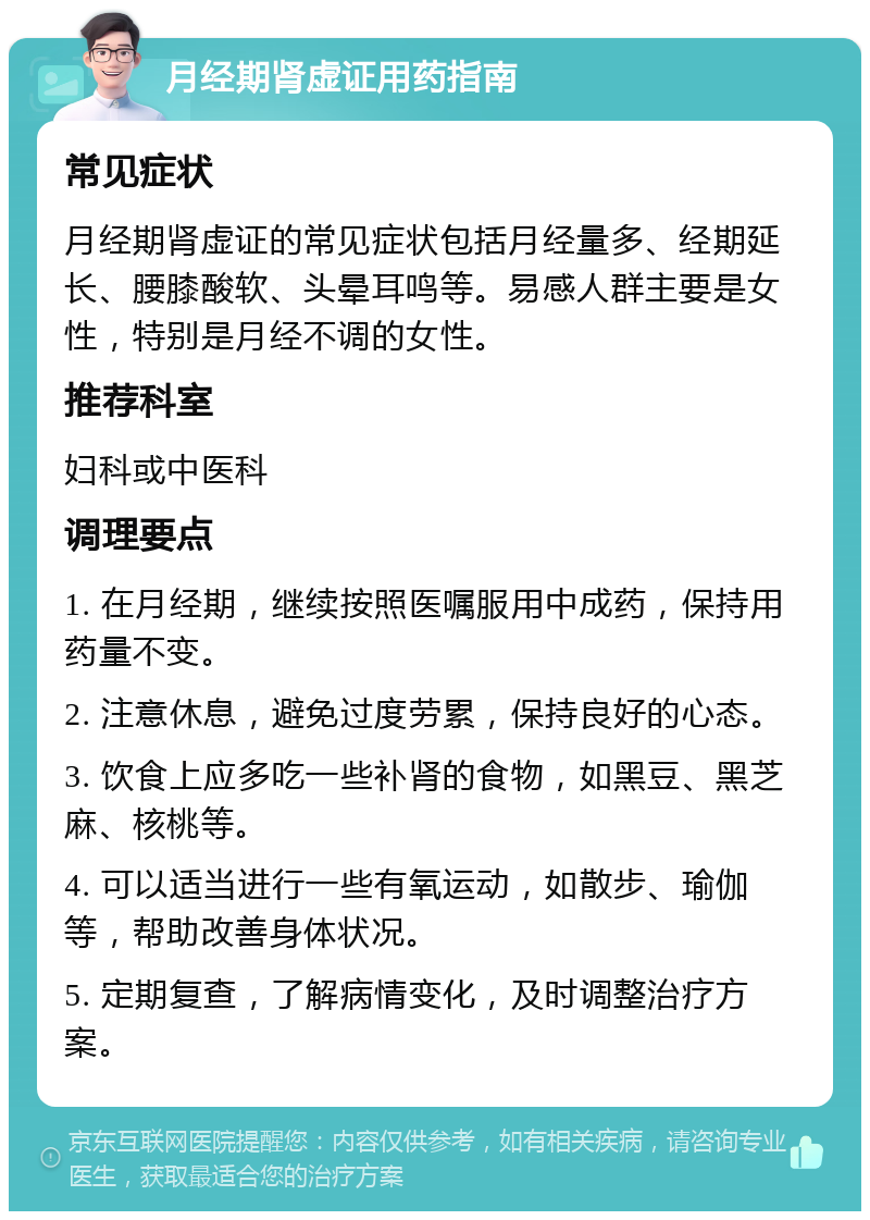 月经期肾虚证用药指南 常见症状 月经期肾虚证的常见症状包括月经量多、经期延长、腰膝酸软、头晕耳鸣等。易感人群主要是女性，特别是月经不调的女性。 推荐科室 妇科或中医科 调理要点 1. 在月经期，继续按照医嘱服用中成药，保持用药量不变。 2. 注意休息，避免过度劳累，保持良好的心态。 3. 饮食上应多吃一些补肾的食物，如黑豆、黑芝麻、核桃等。 4. 可以适当进行一些有氧运动，如散步、瑜伽等，帮助改善身体状况。 5. 定期复查，了解病情变化，及时调整治疗方案。