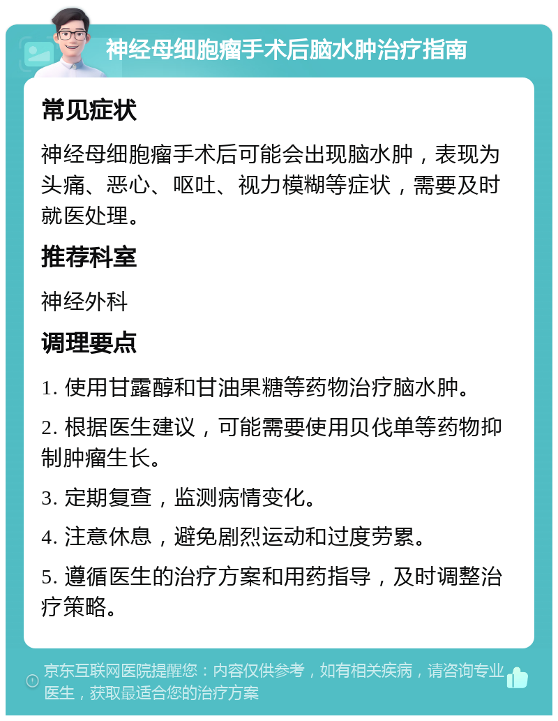 神经母细胞瘤手术后脑水肿治疗指南 常见症状 神经母细胞瘤手术后可能会出现脑水肿，表现为头痛、恶心、呕吐、视力模糊等症状，需要及时就医处理。 推荐科室 神经外科 调理要点 1. 使用甘露醇和甘油果糖等药物治疗脑水肿。 2. 根据医生建议，可能需要使用贝伐单等药物抑制肿瘤生长。 3. 定期复查，监测病情变化。 4. 注意休息，避免剧烈运动和过度劳累。 5. 遵循医生的治疗方案和用药指导，及时调整治疗策略。