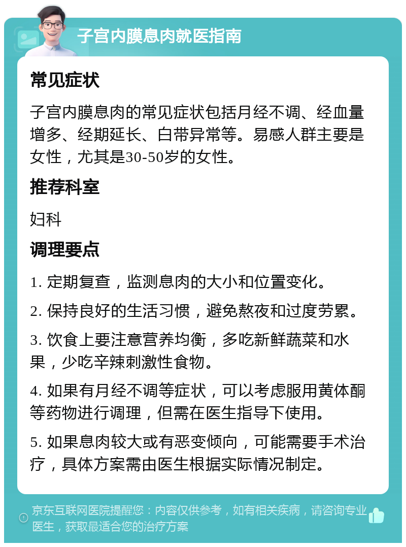 子宫内膜息肉就医指南 常见症状 子宫内膜息肉的常见症状包括月经不调、经血量增多、经期延长、白带异常等。易感人群主要是女性，尤其是30-50岁的女性。 推荐科室 妇科 调理要点 1. 定期复查，监测息肉的大小和位置变化。 2. 保持良好的生活习惯，避免熬夜和过度劳累。 3. 饮食上要注意营养均衡，多吃新鲜蔬菜和水果，少吃辛辣刺激性食物。 4. 如果有月经不调等症状，可以考虑服用黄体酮等药物进行调理，但需在医生指导下使用。 5. 如果息肉较大或有恶变倾向，可能需要手术治疗，具体方案需由医生根据实际情况制定。