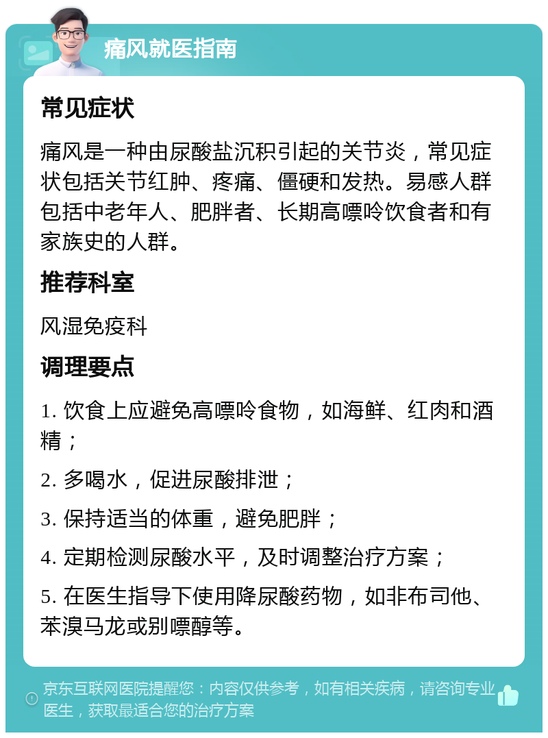 痛风就医指南 常见症状 痛风是一种由尿酸盐沉积引起的关节炎，常见症状包括关节红肿、疼痛、僵硬和发热。易感人群包括中老年人、肥胖者、长期高嘌呤饮食者和有家族史的人群。 推荐科室 风湿免疫科 调理要点 1. 饮食上应避免高嘌呤食物，如海鲜、红肉和酒精； 2. 多喝水，促进尿酸排泄； 3. 保持适当的体重，避免肥胖； 4. 定期检测尿酸水平，及时调整治疗方案； 5. 在医生指导下使用降尿酸药物，如非布司他、苯溴马龙或别嘌醇等。