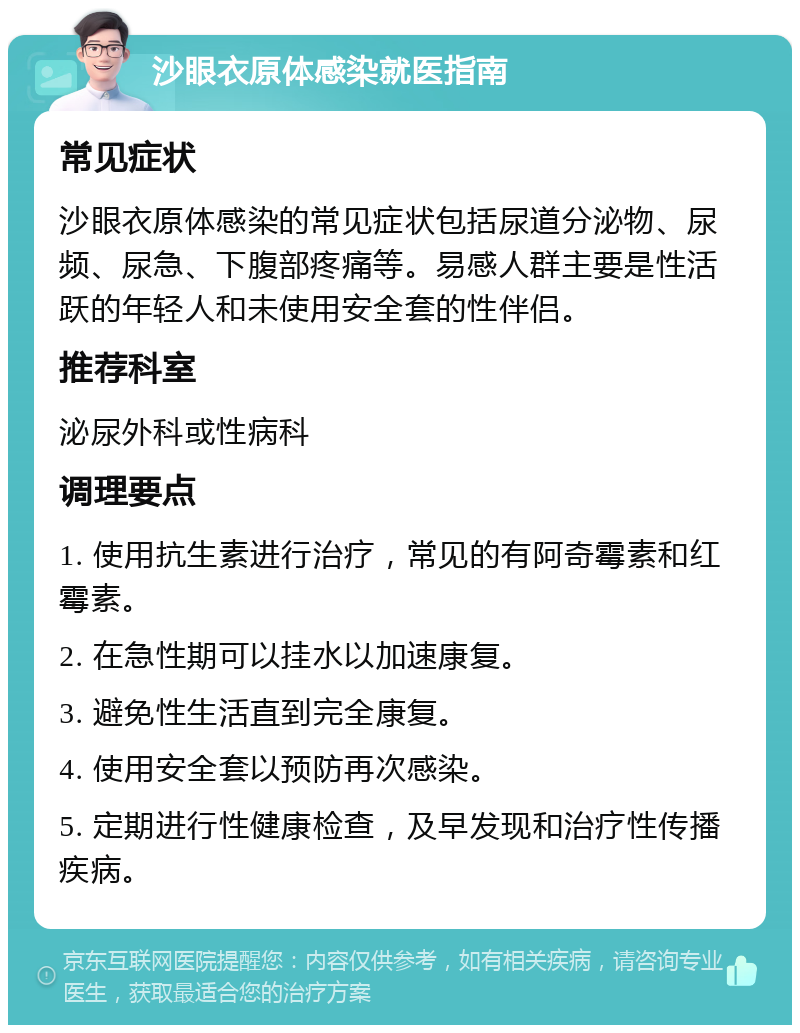 沙眼衣原体感染就医指南 常见症状 沙眼衣原体感染的常见症状包括尿道分泌物、尿频、尿急、下腹部疼痛等。易感人群主要是性活跃的年轻人和未使用安全套的性伴侣。 推荐科室 泌尿外科或性病科 调理要点 1. 使用抗生素进行治疗，常见的有阿奇霉素和红霉素。 2. 在急性期可以挂水以加速康复。 3. 避免性生活直到完全康复。 4. 使用安全套以预防再次感染。 5. 定期进行性健康检查，及早发现和治疗性传播疾病。