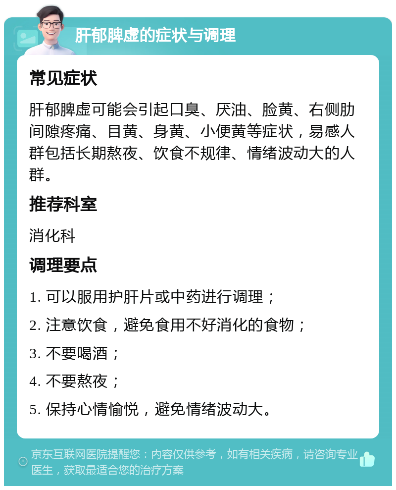 肝郁脾虚的症状与调理 常见症状 肝郁脾虚可能会引起口臭、厌油、脸黄、右侧肋间隙疼痛、目黄、身黄、小便黄等症状，易感人群包括长期熬夜、饮食不规律、情绪波动大的人群。 推荐科室 消化科 调理要点 1. 可以服用护肝片或中药进行调理； 2. 注意饮食，避免食用不好消化的食物； 3. 不要喝酒； 4. 不要熬夜； 5. 保持心情愉悦，避免情绪波动大。