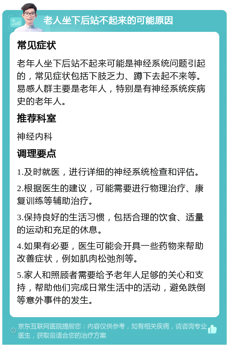 老人坐下后站不起来的可能原因 常见症状 老年人坐下后站不起来可能是神经系统问题引起的，常见症状包括下肢乏力、蹲下去起不来等。易感人群主要是老年人，特别是有神经系统疾病史的老年人。 推荐科室 神经内科 调理要点 1.及时就医，进行详细的神经系统检查和评估。 2.根据医生的建议，可能需要进行物理治疗、康复训练等辅助治疗。 3.保持良好的生活习惯，包括合理的饮食、适量的运动和充足的休息。 4.如果有必要，医生可能会开具一些药物来帮助改善症状，例如肌肉松弛剂等。 5.家人和照顾者需要给予老年人足够的关心和支持，帮助他们完成日常生活中的活动，避免跌倒等意外事件的发生。