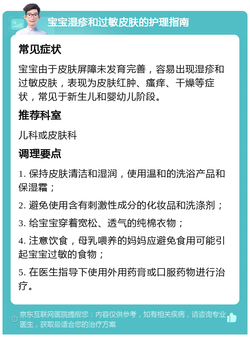 宝宝湿疹和过敏皮肤的护理指南 常见症状 宝宝由于皮肤屏障未发育完善，容易出现湿疹和过敏皮肤，表现为皮肤红肿、瘙痒、干燥等症状，常见于新生儿和婴幼儿阶段。 推荐科室 儿科或皮肤科 调理要点 1. 保持皮肤清洁和湿润，使用温和的洗浴产品和保湿霜； 2. 避免使用含有刺激性成分的化妆品和洗涤剂； 3. 给宝宝穿着宽松、透气的纯棉衣物； 4. 注意饮食，母乳喂养的妈妈应避免食用可能引起宝宝过敏的食物； 5. 在医生指导下使用外用药膏或口服药物进行治疗。