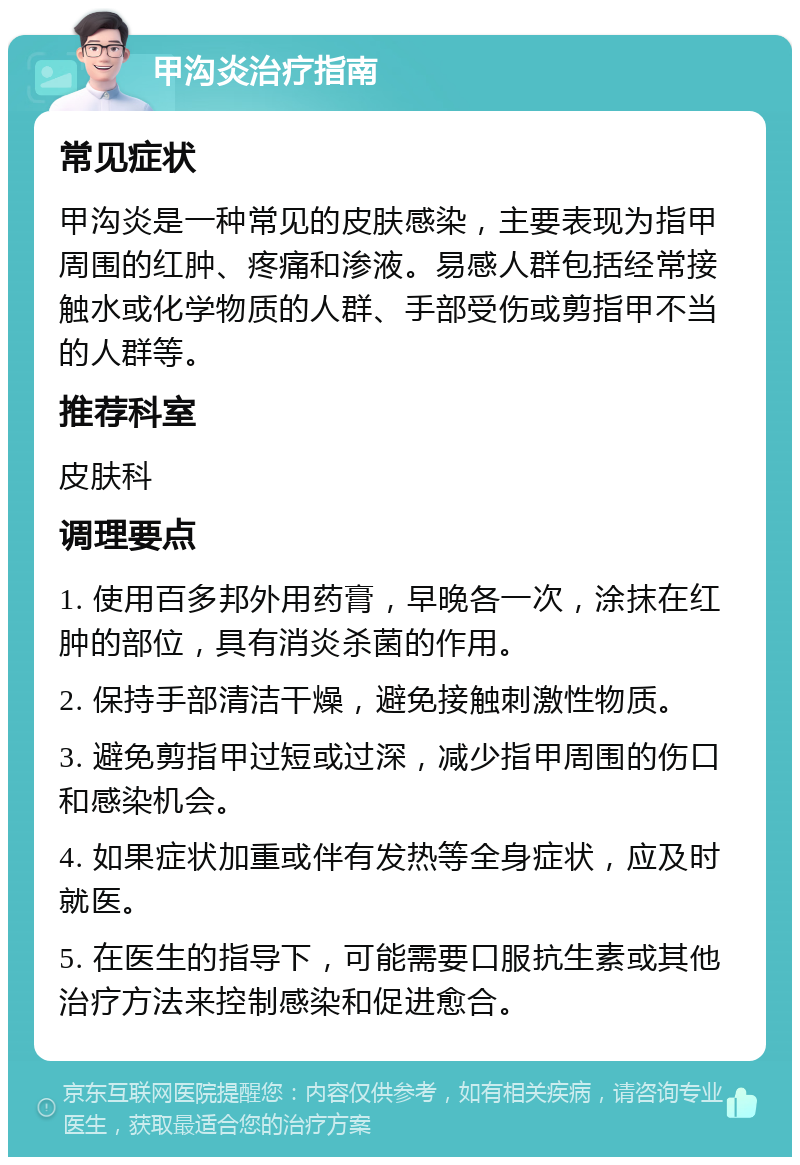 甲沟炎治疗指南 常见症状 甲沟炎是一种常见的皮肤感染，主要表现为指甲周围的红肿、疼痛和渗液。易感人群包括经常接触水或化学物质的人群、手部受伤或剪指甲不当的人群等。 推荐科室 皮肤科 调理要点 1. 使用百多邦外用药膏，早晚各一次，涂抹在红肿的部位，具有消炎杀菌的作用。 2. 保持手部清洁干燥，避免接触刺激性物质。 3. 避免剪指甲过短或过深，减少指甲周围的伤口和感染机会。 4. 如果症状加重或伴有发热等全身症状，应及时就医。 5. 在医生的指导下，可能需要口服抗生素或其他治疗方法来控制感染和促进愈合。