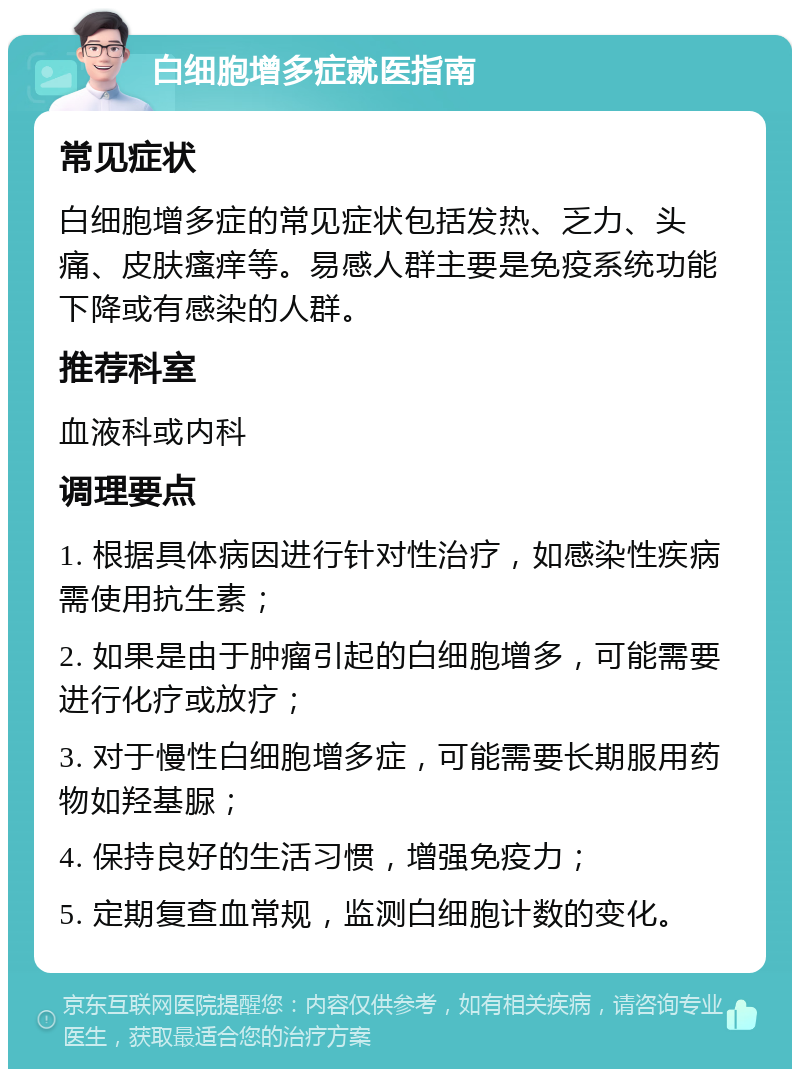 白细胞增多症就医指南 常见症状 白细胞增多症的常见症状包括发热、乏力、头痛、皮肤瘙痒等。易感人群主要是免疫系统功能下降或有感染的人群。 推荐科室 血液科或内科 调理要点 1. 根据具体病因进行针对性治疗，如感染性疾病需使用抗生素； 2. 如果是由于肿瘤引起的白细胞增多，可能需要进行化疗或放疗； 3. 对于慢性白细胞增多症，可能需要长期服用药物如羟基脲； 4. 保持良好的生活习惯，增强免疫力； 5. 定期复查血常规，监测白细胞计数的变化。