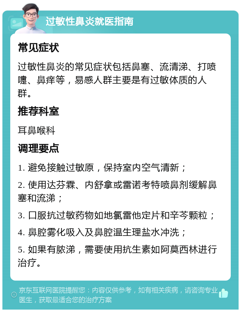 过敏性鼻炎就医指南 常见症状 过敏性鼻炎的常见症状包括鼻塞、流清涕、打喷嚏、鼻痒等，易感人群主要是有过敏体质的人群。 推荐科室 耳鼻喉科 调理要点 1. 避免接触过敏原，保持室内空气清新； 2. 使用达芬霖、内舒拿或雷诺考特喷鼻剂缓解鼻塞和流涕； 3. 口服抗过敏药物如地氯雷他定片和辛芩颗粒； 4. 鼻腔雾化吸入及鼻腔温生理盐水冲洗； 5. 如果有脓涕，需要使用抗生素如阿莫西林进行治疗。