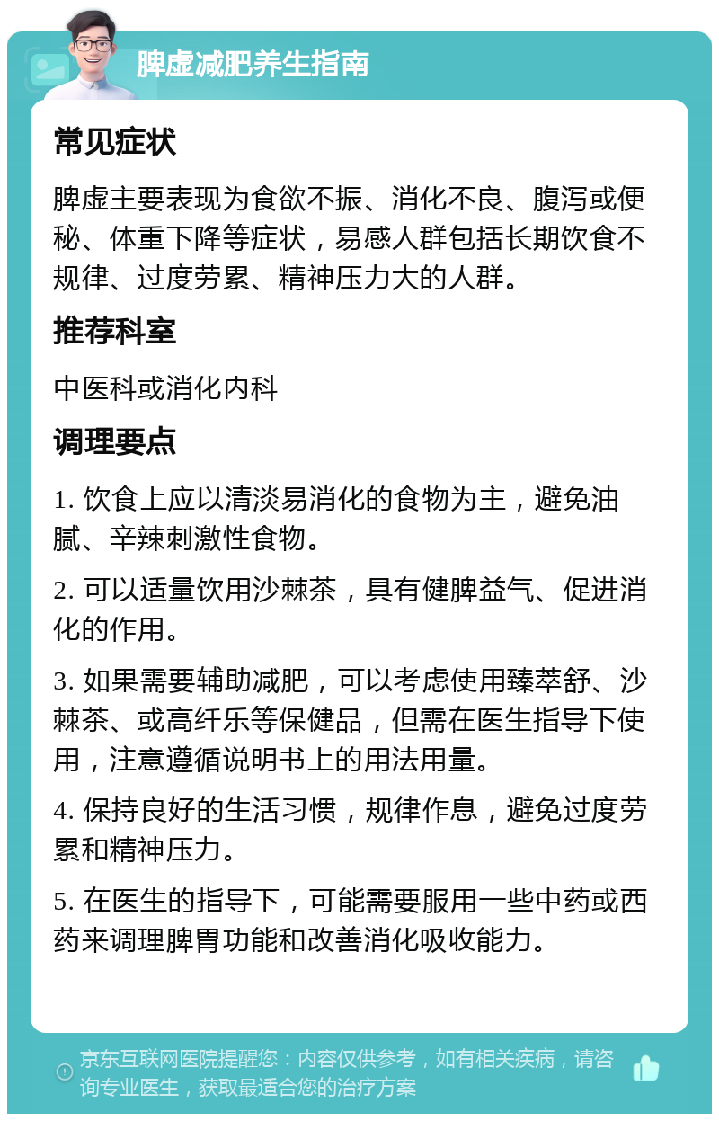 脾虚减肥养生指南 常见症状 脾虚主要表现为食欲不振、消化不良、腹泻或便秘、体重下降等症状，易感人群包括长期饮食不规律、过度劳累、精神压力大的人群。 推荐科室 中医科或消化内科 调理要点 1. 饮食上应以清淡易消化的食物为主，避免油腻、辛辣刺激性食物。 2. 可以适量饮用沙棘茶，具有健脾益气、促进消化的作用。 3. 如果需要辅助减肥，可以考虑使用臻萃舒、沙棘茶、或高纤乐等保健品，但需在医生指导下使用，注意遵循说明书上的用法用量。 4. 保持良好的生活习惯，规律作息，避免过度劳累和精神压力。 5. 在医生的指导下，可能需要服用一些中药或西药来调理脾胃功能和改善消化吸收能力。