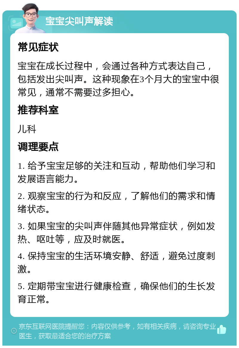 宝宝尖叫声解读 常见症状 宝宝在成长过程中，会通过各种方式表达自己，包括发出尖叫声。这种现象在3个月大的宝宝中很常见，通常不需要过多担心。 推荐科室 儿科 调理要点 1. 给予宝宝足够的关注和互动，帮助他们学习和发展语言能力。 2. 观察宝宝的行为和反应，了解他们的需求和情绪状态。 3. 如果宝宝的尖叫声伴随其他异常症状，例如发热、呕吐等，应及时就医。 4. 保持宝宝的生活环境安静、舒适，避免过度刺激。 5. 定期带宝宝进行健康检查，确保他们的生长发育正常。