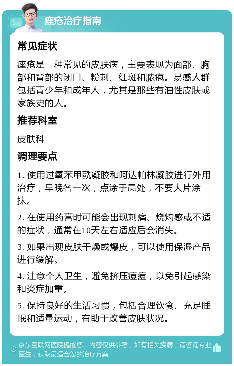 痤疮治疗指南 常见症状 痤疮是一种常见的皮肤病，主要表现为面部、胸部和背部的闭口、粉刺、红斑和脓疱。易感人群包括青少年和成年人，尤其是那些有油性皮肤或家族史的人。 推荐科室 皮肤科 调理要点 1. 使用过氧苯甲酰凝胶和阿达帕林凝胶进行外用治疗，早晚各一次，点涂于患处，不要大片涂抹。 2. 在使用药膏时可能会出现刺痛、烧灼感或不适的症状，通常在10天左右适应后会消失。 3. 如果出现皮肤干燥或爆皮，可以使用保湿产品进行缓解。 4. 注意个人卫生，避免挤压痘痘，以免引起感染和炎症加重。 5. 保持良好的生活习惯，包括合理饮食、充足睡眠和适量运动，有助于改善皮肤状况。