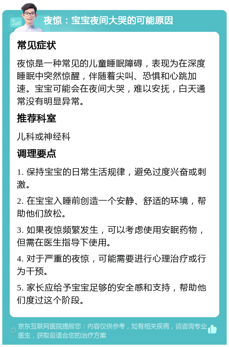 夜惊：宝宝夜间大哭的可能原因 常见症状 夜惊是一种常见的儿童睡眠障碍，表现为在深度睡眠中突然惊醒，伴随着尖叫、恐惧和心跳加速。宝宝可能会在夜间大哭，难以安抚，白天通常没有明显异常。 推荐科室 儿科或神经科 调理要点 1. 保持宝宝的日常生活规律，避免过度兴奋或刺激。 2. 在宝宝入睡前创造一个安静、舒适的环境，帮助他们放松。 3. 如果夜惊频繁发生，可以考虑使用安眠药物，但需在医生指导下使用。 4. 对于严重的夜惊，可能需要进行心理治疗或行为干预。 5. 家长应给予宝宝足够的安全感和支持，帮助他们度过这个阶段。