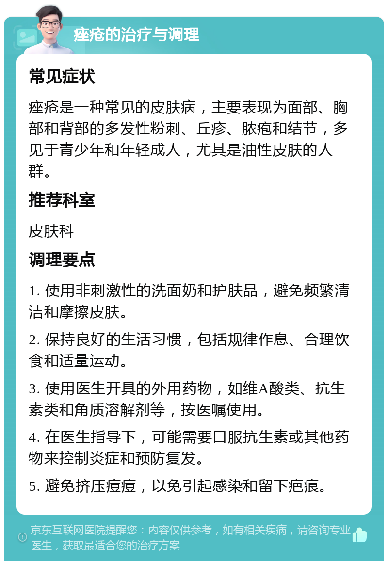 痤疮的治疗与调理 常见症状 痤疮是一种常见的皮肤病，主要表现为面部、胸部和背部的多发性粉刺、丘疹、脓疱和结节，多见于青少年和年轻成人，尤其是油性皮肤的人群。 推荐科室 皮肤科 调理要点 1. 使用非刺激性的洗面奶和护肤品，避免频繁清洁和摩擦皮肤。 2. 保持良好的生活习惯，包括规律作息、合理饮食和适量运动。 3. 使用医生开具的外用药物，如维A酸类、抗生素类和角质溶解剂等，按医嘱使用。 4. 在医生指导下，可能需要口服抗生素或其他药物来控制炎症和预防复发。 5. 避免挤压痘痘，以免引起感染和留下疤痕。