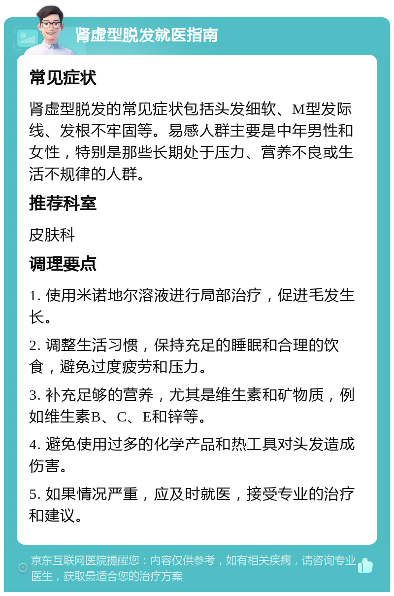 肾虚型脱发就医指南 常见症状 肾虚型脱发的常见症状包括头发细软、M型发际线、发根不牢固等。易感人群主要是中年男性和女性，特别是那些长期处于压力、营养不良或生活不规律的人群。 推荐科室 皮肤科 调理要点 1. 使用米诺地尔溶液进行局部治疗，促进毛发生长。 2. 调整生活习惯，保持充足的睡眠和合理的饮食，避免过度疲劳和压力。 3. 补充足够的营养，尤其是维生素和矿物质，例如维生素B、C、E和锌等。 4. 避免使用过多的化学产品和热工具对头发造成伤害。 5. 如果情况严重，应及时就医，接受专业的治疗和建议。