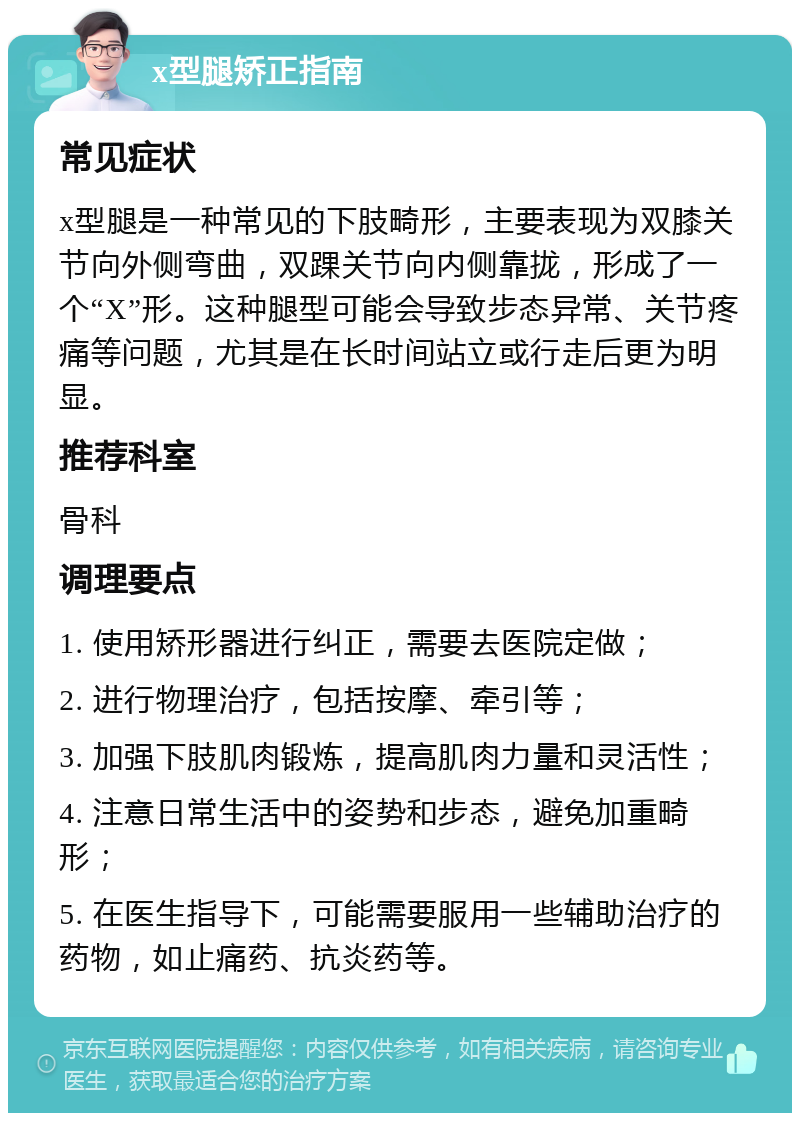 x型腿矫正指南 常见症状 x型腿是一种常见的下肢畸形，主要表现为双膝关节向外侧弯曲，双踝关节向内侧靠拢，形成了一个“X”形。这种腿型可能会导致步态异常、关节疼痛等问题，尤其是在长时间站立或行走后更为明显。 推荐科室 骨科 调理要点 1. 使用矫形器进行纠正，需要去医院定做； 2. 进行物理治疗，包括按摩、牵引等； 3. 加强下肢肌肉锻炼，提高肌肉力量和灵活性； 4. 注意日常生活中的姿势和步态，避免加重畸形； 5. 在医生指导下，可能需要服用一些辅助治疗的药物，如止痛药、抗炎药等。