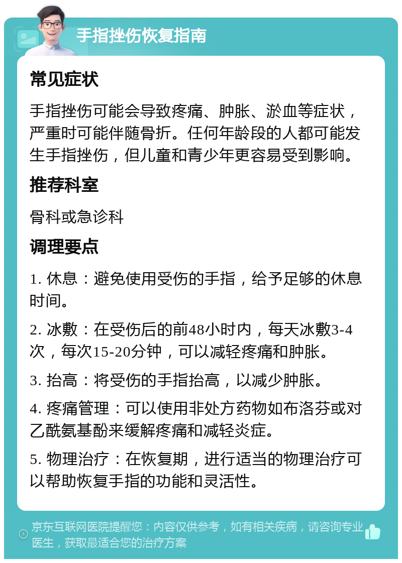 手指挫伤恢复指南 常见症状 手指挫伤可能会导致疼痛、肿胀、淤血等症状，严重时可能伴随骨折。任何年龄段的人都可能发生手指挫伤，但儿童和青少年更容易受到影响。 推荐科室 骨科或急诊科 调理要点 1. 休息：避免使用受伤的手指，给予足够的休息时间。 2. 冰敷：在受伤后的前48小时内，每天冰敷3-4次，每次15-20分钟，可以减轻疼痛和肿胀。 3. 抬高：将受伤的手指抬高，以减少肿胀。 4. 疼痛管理：可以使用非处方药物如布洛芬或对乙酰氨基酚来缓解疼痛和减轻炎症。 5. 物理治疗：在恢复期，进行适当的物理治疗可以帮助恢复手指的功能和灵活性。