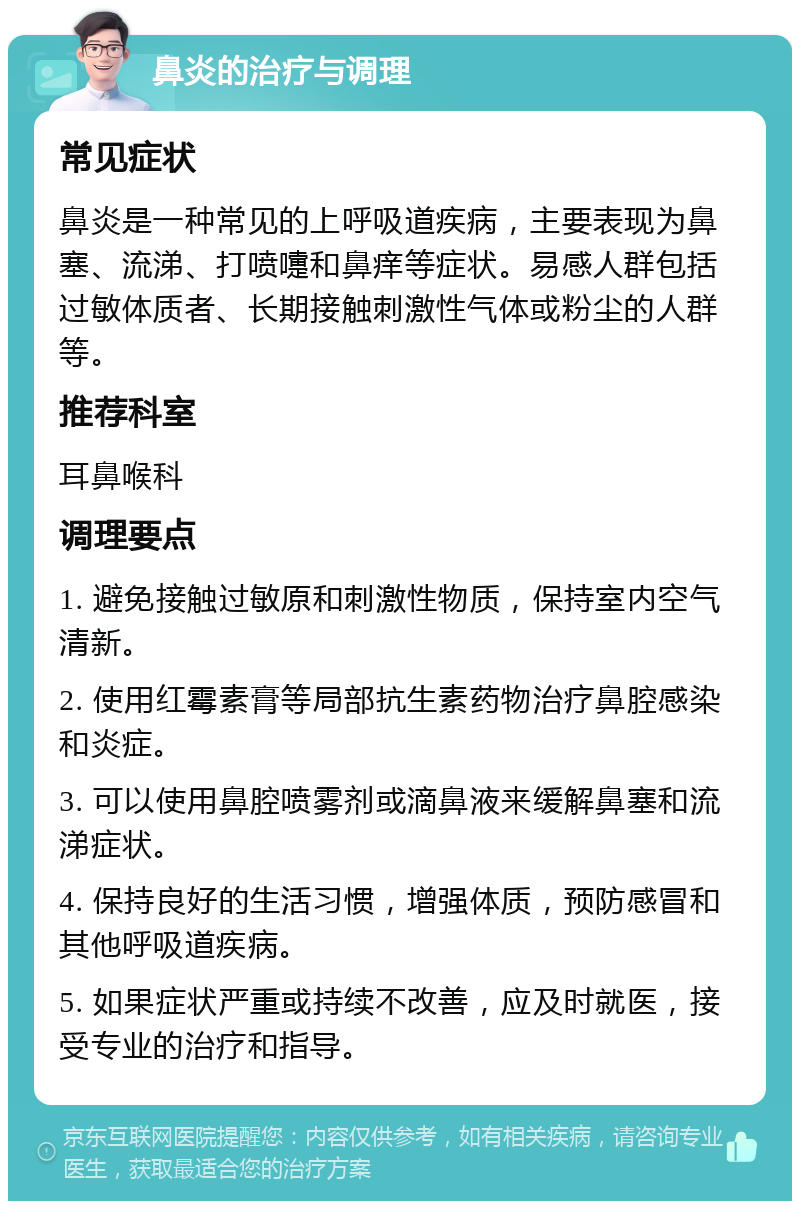 鼻炎的治疗与调理 常见症状 鼻炎是一种常见的上呼吸道疾病，主要表现为鼻塞、流涕、打喷嚏和鼻痒等症状。易感人群包括过敏体质者、长期接触刺激性气体或粉尘的人群等。 推荐科室 耳鼻喉科 调理要点 1. 避免接触过敏原和刺激性物质，保持室内空气清新。 2. 使用红霉素膏等局部抗生素药物治疗鼻腔感染和炎症。 3. 可以使用鼻腔喷雾剂或滴鼻液来缓解鼻塞和流涕症状。 4. 保持良好的生活习惯，增强体质，预防感冒和其他呼吸道疾病。 5. 如果症状严重或持续不改善，应及时就医，接受专业的治疗和指导。