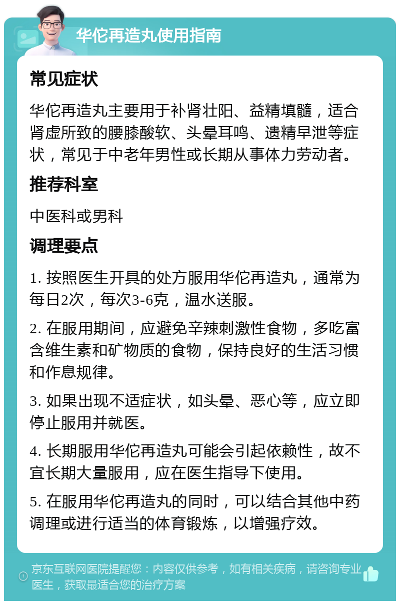 华佗再造丸使用指南 常见症状 华佗再造丸主要用于补肾壮阳、益精填髓，适合肾虚所致的腰膝酸软、头晕耳鸣、遗精早泄等症状，常见于中老年男性或长期从事体力劳动者。 推荐科室 中医科或男科 调理要点 1. 按照医生开具的处方服用华佗再造丸，通常为每日2次，每次3-6克，温水送服。 2. 在服用期间，应避免辛辣刺激性食物，多吃富含维生素和矿物质的食物，保持良好的生活习惯和作息规律。 3. 如果出现不适症状，如头晕、恶心等，应立即停止服用并就医。 4. 长期服用华佗再造丸可能会引起依赖性，故不宜长期大量服用，应在医生指导下使用。 5. 在服用华佗再造丸的同时，可以结合其他中药调理或进行适当的体育锻炼，以增强疗效。