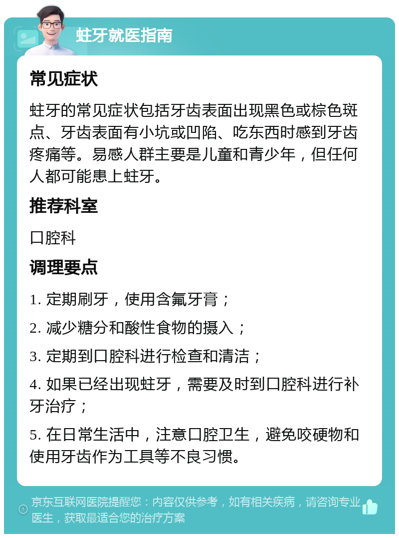 蛀牙就医指南 常见症状 蛀牙的常见症状包括牙齿表面出现黑色或棕色斑点、牙齿表面有小坑或凹陷、吃东西时感到牙齿疼痛等。易感人群主要是儿童和青少年，但任何人都可能患上蛀牙。 推荐科室 口腔科 调理要点 1. 定期刷牙，使用含氟牙膏； 2. 减少糖分和酸性食物的摄入； 3. 定期到口腔科进行检查和清洁； 4. 如果已经出现蛀牙，需要及时到口腔科进行补牙治疗； 5. 在日常生活中，注意口腔卫生，避免咬硬物和使用牙齿作为工具等不良习惯。