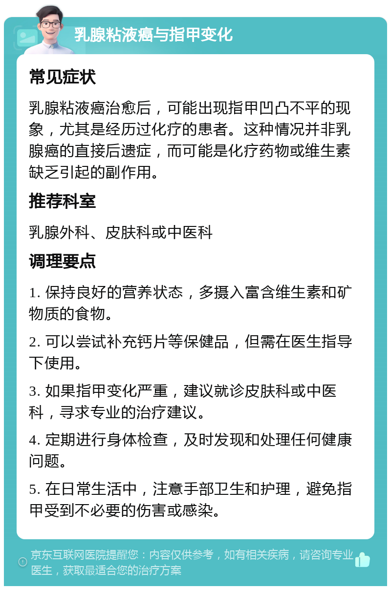 乳腺粘液癌与指甲变化 常见症状 乳腺粘液癌治愈后，可能出现指甲凹凸不平的现象，尤其是经历过化疗的患者。这种情况并非乳腺癌的直接后遗症，而可能是化疗药物或维生素缺乏引起的副作用。 推荐科室 乳腺外科、皮肤科或中医科 调理要点 1. 保持良好的营养状态，多摄入富含维生素和矿物质的食物。 2. 可以尝试补充钙片等保健品，但需在医生指导下使用。 3. 如果指甲变化严重，建议就诊皮肤科或中医科，寻求专业的治疗建议。 4. 定期进行身体检查，及时发现和处理任何健康问题。 5. 在日常生活中，注意手部卫生和护理，避免指甲受到不必要的伤害或感染。