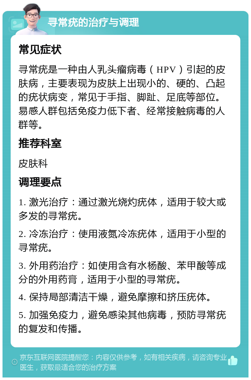 寻常疣的治疗与调理 常见症状 寻常疣是一种由人乳头瘤病毒（HPV）引起的皮肤病，主要表现为皮肤上出现小的、硬的、凸起的疣状病变，常见于手指、脚趾、足底等部位。易感人群包括免疫力低下者、经常接触病毒的人群等。 推荐科室 皮肤科 调理要点 1. 激光治疗：通过激光烧灼疣体，适用于较大或多发的寻常疣。 2. 冷冻治疗：使用液氮冷冻疣体，适用于小型的寻常疣。 3. 外用药治疗：如使用含有水杨酸、苯甲酸等成分的外用药膏，适用于小型的寻常疣。 4. 保持局部清洁干燥，避免摩擦和挤压疣体。 5. 加强免疫力，避免感染其他病毒，预防寻常疣的复发和传播。