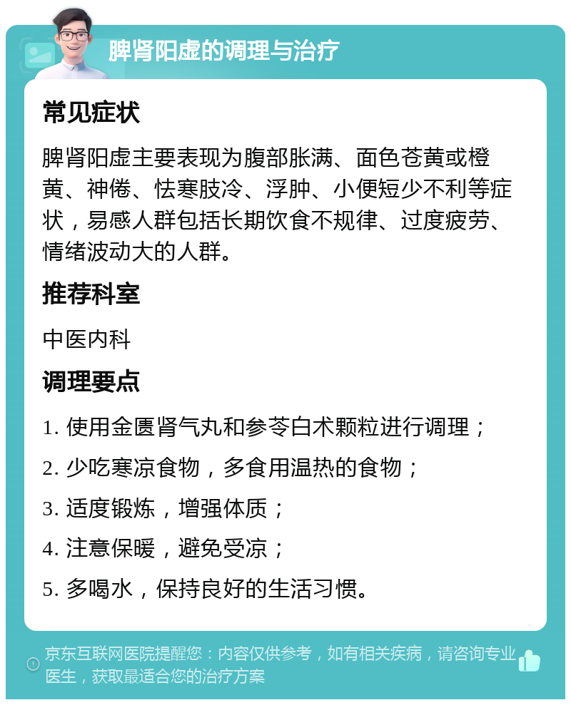 脾肾阳虚的调理与治疗 常见症状 脾肾阳虚主要表现为腹部胀满、面色苍黄或橙黄、神倦、怯寒肢冷、浮肿、小便短少不利等症状，易感人群包括长期饮食不规律、过度疲劳、情绪波动大的人群。 推荐科室 中医内科 调理要点 1. 使用金匮肾气丸和参苓白术颗粒进行调理； 2. 少吃寒凉食物，多食用温热的食物； 3. 适度锻炼，增强体质； 4. 注意保暖，避免受凉； 5. 多喝水，保持良好的生活习惯。