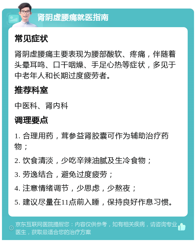 肾阴虚腰痛就医指南 常见症状 肾阴虚腰痛主要表现为腰部酸软、疼痛，伴随着头晕耳鸣、口干咽燥、手足心热等症状，多见于中老年人和长期过度疲劳者。 推荐科室 中医科、肾内科 调理要点 1. 合理用药，茸参益肾胶囊可作为辅助治疗药物； 2. 饮食清淡，少吃辛辣油腻及生冷食物； 3. 劳逸结合，避免过度疲劳； 4. 注意情绪调节，少思虑，少熬夜； 5. 建议尽量在11点前入睡，保持良好作息习惯。