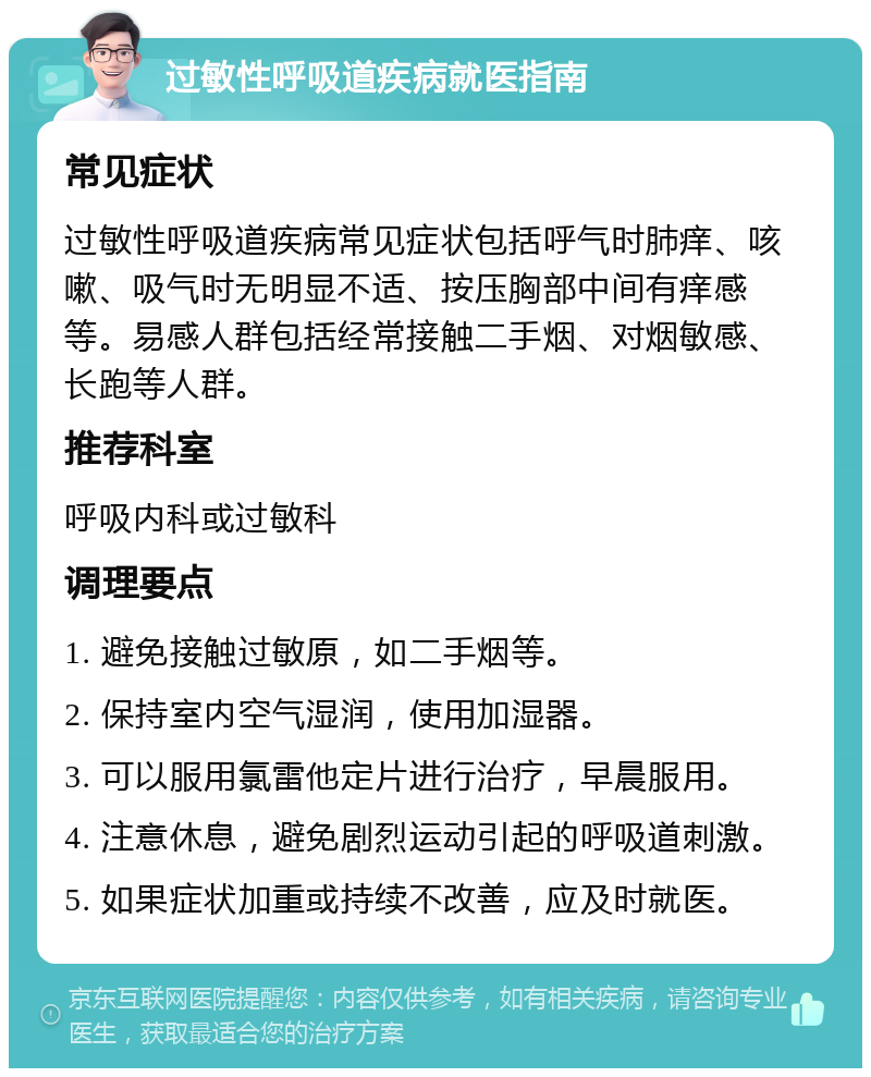 过敏性呼吸道疾病就医指南 常见症状 过敏性呼吸道疾病常见症状包括呼气时肺痒、咳嗽、吸气时无明显不适、按压胸部中间有痒感等。易感人群包括经常接触二手烟、对烟敏感、长跑等人群。 推荐科室 呼吸内科或过敏科 调理要点 1. 避免接触过敏原，如二手烟等。 2. 保持室内空气湿润，使用加湿器。 3. 可以服用氯雷他定片进行治疗，早晨服用。 4. 注意休息，避免剧烈运动引起的呼吸道刺激。 5. 如果症状加重或持续不改善，应及时就医。