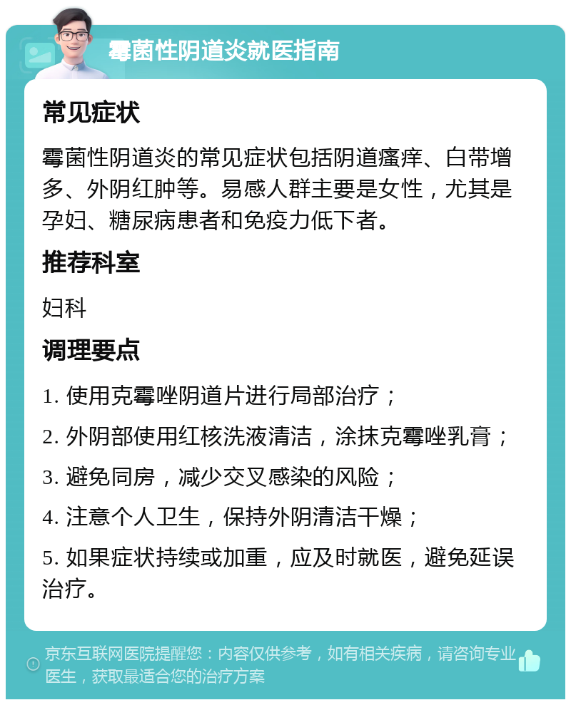 霉菌性阴道炎就医指南 常见症状 霉菌性阴道炎的常见症状包括阴道瘙痒、白带增多、外阴红肿等。易感人群主要是女性，尤其是孕妇、糖尿病患者和免疫力低下者。 推荐科室 妇科 调理要点 1. 使用克霉唑阴道片进行局部治疗； 2. 外阴部使用红核洗液清洁，涂抹克霉唑乳膏； 3. 避免同房，减少交叉感染的风险； 4. 注意个人卫生，保持外阴清洁干燥； 5. 如果症状持续或加重，应及时就医，避免延误治疗。